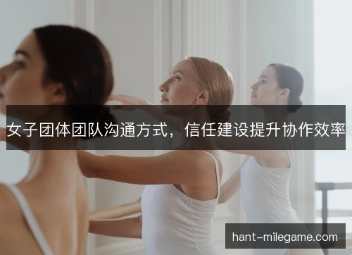 女子团体团队沟通方式，信任建设提升协作效率